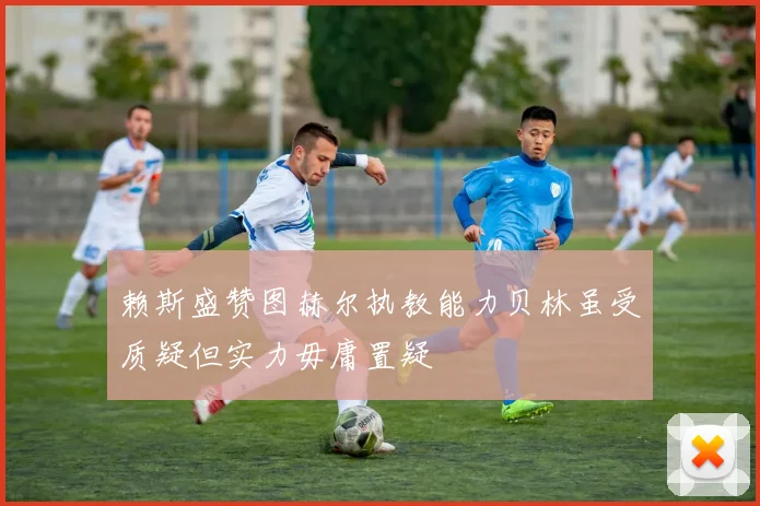 赖斯盛赞图赫尔执教能力贝林虽受质疑但实力毋庸置疑