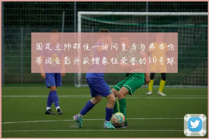 国足主帅邵佳一访问皇马与弗洛伦蒂诺合影并获赠象征荣誉的10号球衣