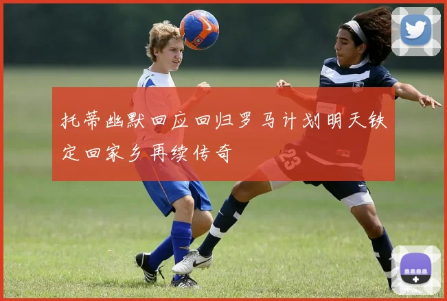 托蒂幽默回应回归罗马计划明天铁定回家乡再续传奇