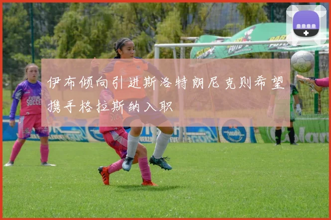 伊布倾向引进斯洛特朗尼克则希望携手格拉斯纳入职