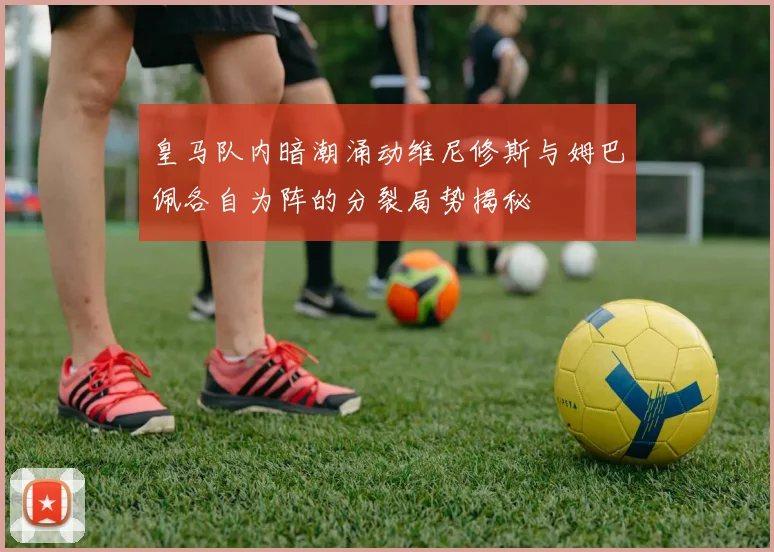 皇马队内暗潮涌动维尼修斯与姆巴佩各自为阵的分裂局势揭秘