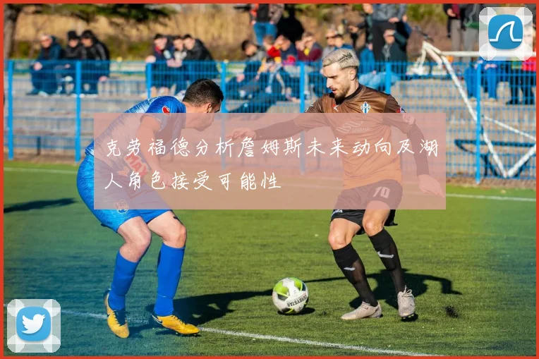 克劳福德分析詹姆斯未来动向及湖人角色接受可能性
