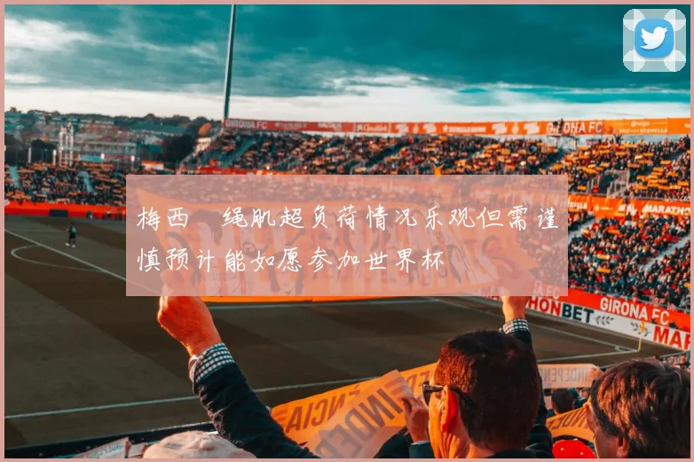 梅西腘绳肌超负荷情况乐观但需谨慎预计能如愿参加世界杯