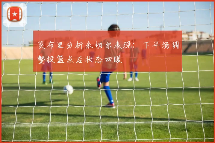 莫布里分析米切尔表现：下半场调整投篮点后状态回暖