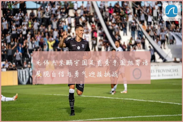 毛伟杰朱鹏宇国足首秀李国旭寄语展现自信与勇气迎接挑战