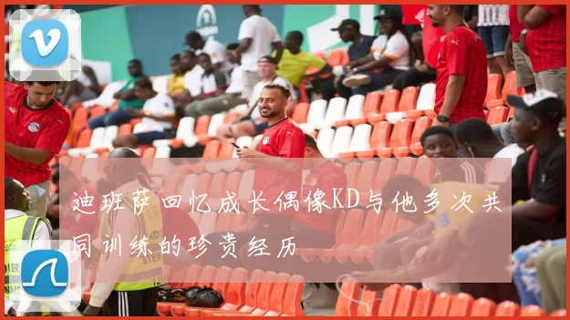 迪班萨回忆成长偶像KD与他多次共同训练的珍贵经历