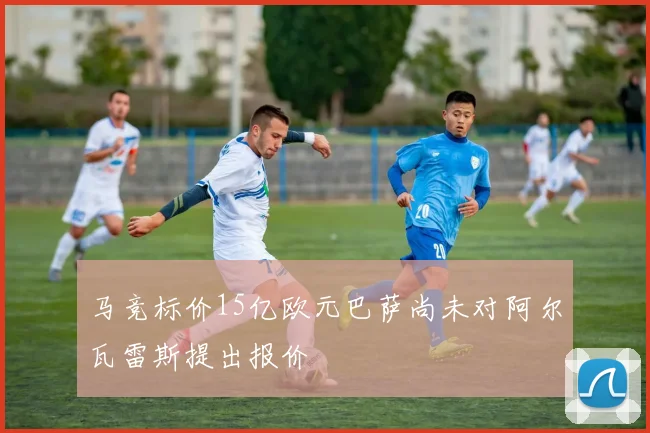 马竞标价15亿欧元巴萨尚未对阿尔瓦雷斯提出报价