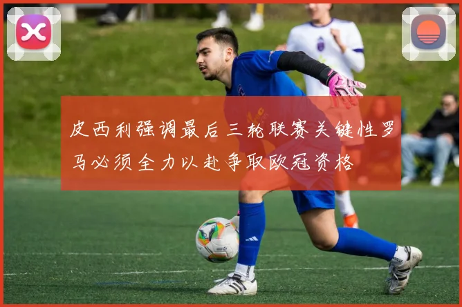 皮西利强调最后三轮联赛关键性罗马必须全力以赴争取欧冠资格