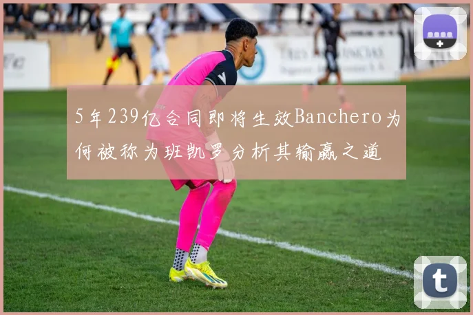 5年239亿合同即将生效Banchero为何被称为班凯罗分析其输赢之道