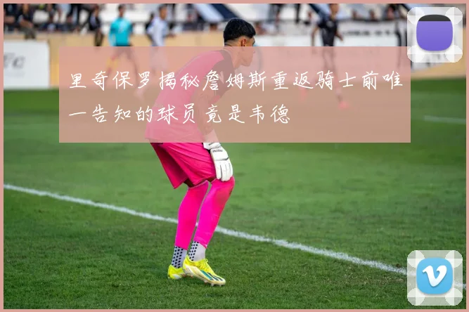 里奇保罗揭秘詹姆斯重返骑士前唯一告知的球员竟是韦德