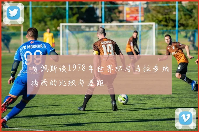 肯佩斯谈1978年世界杯与马拉多纳梅西的比较与差距