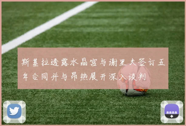 斯基拉透露水晶宫与谢里夫签订五年合同并与昂热展开深入谈判